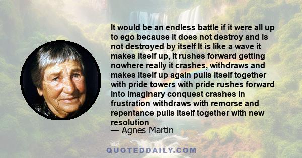 It would be an endless battle if it were all up to ego because it does not destroy and is not destroyed by itself It is like a wave it makes itself up, it rushes forward getting nowhere really it crashes, withdraws and