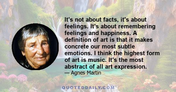 It's not about facts, it's about feelings. It's about remembering feelings and happiness. A definition of art is that it makes concrete our most subtle emotions. I think the highest form of art is music. It's the most