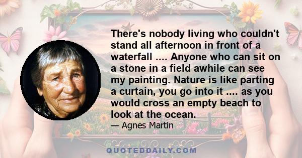 There's nobody living who couldn't stand all afternoon in front of a waterfall .... Anyone who can sit on a stone in a field awhile can see my painting. Nature is like parting a curtain, you go into it .... as you would 