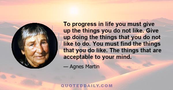 To progress in life you must give up the things you do not like. Give up doing the things that you do not like to do. You must find the things that you do like. The things that are acceptable to your mind.