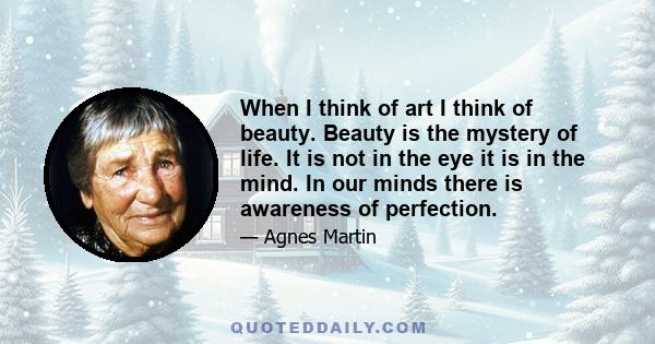 When I think of art I think of beauty. Beauty is the mystery of life. It is not in the eye it is in the mind. In our minds there is awareness of perfection.