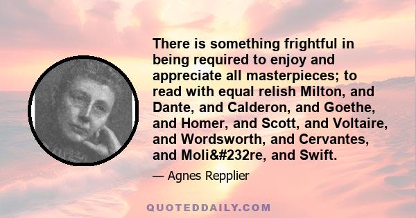 There is something frightful in being required to enjoy and appreciate all masterpieces; to read with equal relish Milton, and Dante, and Calderon, and Goethe, and Homer, and Scott, and Voltaire, and Wordsworth, and