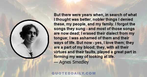 But there were years when, in search of what I thought was better, nobler things I denied these, my people, and my family. I forgot the songs they sung - and most of those songs are now dead; I erased their dialect from 