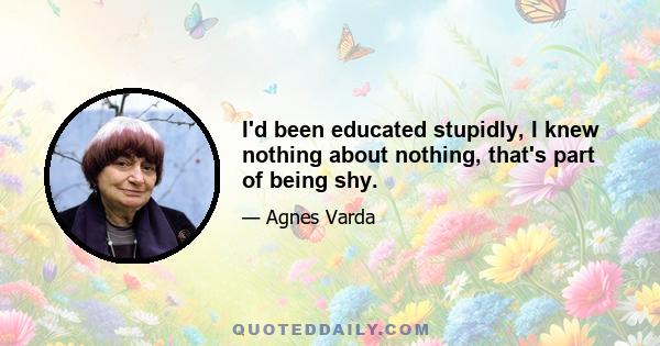 I'd been educated stupidly, I knew nothing about nothing, that's part of being shy.