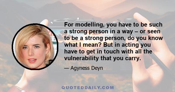 For modelling, you have to be such a strong person in a way – or seen to be a strong person, do you know what I mean? But in acting you have to get in touch with all the vulnerability that you carry.