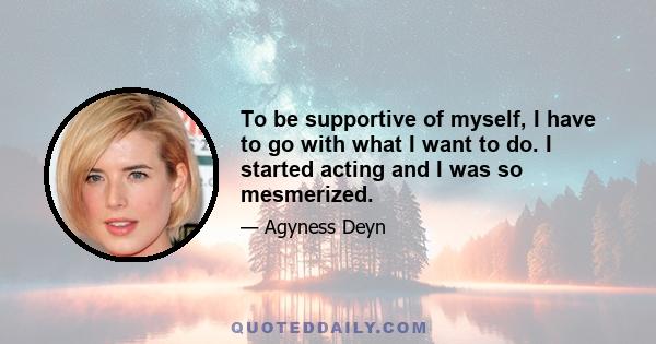 To be supportive of myself, I have to go with what I want to do. I started acting and I was so mesmerized.