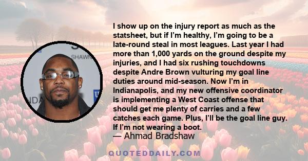 I show up on the injury report as much as the statsheet, but if I’m healthy, I’m going to be a late-round steal in most leagues. Last year I had more than 1,000 yards on the ground despite my injuries, and I had six