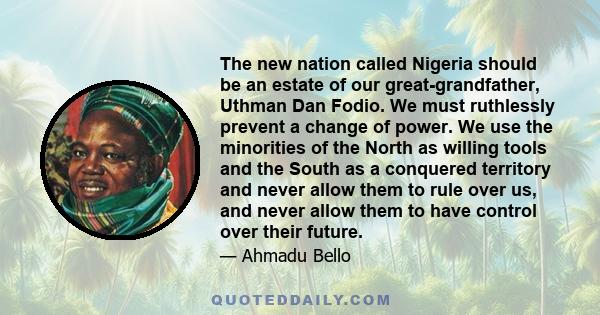 The new nation called Nigeria should be an estate of our great-grandfather, Uthman Dan Fodio. We must ruthlessly prevent a change of power. We use the minorities of the North as willing tools and the South as a