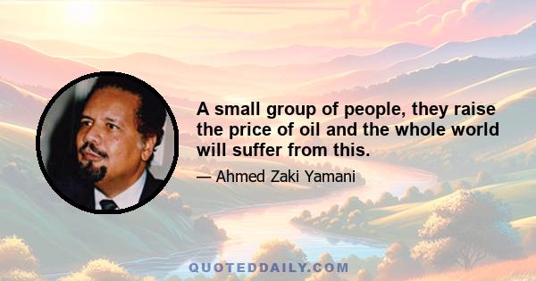 A small group of people, they raise the price of oil and the whole world will suffer from this.