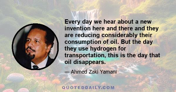 Every day we hear about a new invention here and there and they are reducing considerably their consumption of oil. But the day they use hydrogen for transportation, this is the day that oil disappears.