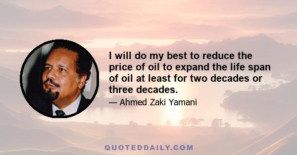 I will do my best to reduce the price of oil to expand the life span of oil at least for two decades or three decades.