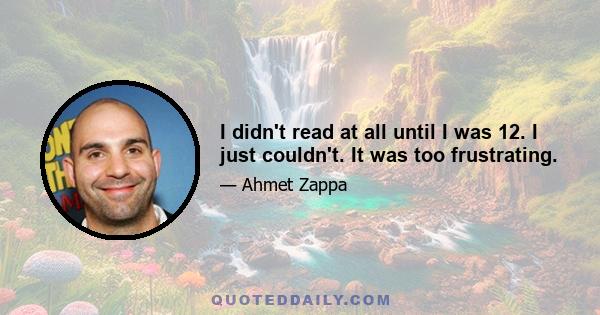 I didn't read at all until I was 12. I just couldn't. It was too frustrating.