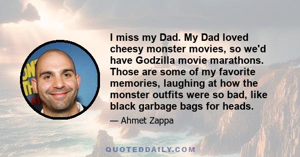 I miss my Dad. My Dad loved cheesy monster movies, so we'd have Godzilla movie marathons. Those are some of my favorite memories, laughing at how the monster outfits were so bad, like black garbage bags for heads.