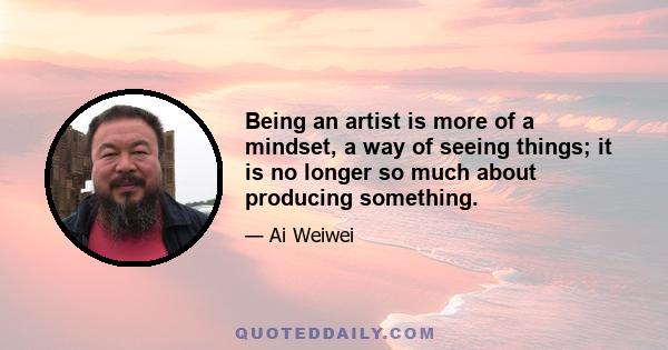 Being an artist is more of a mindset, a way of seeing things; it is no longer so much about producing something.