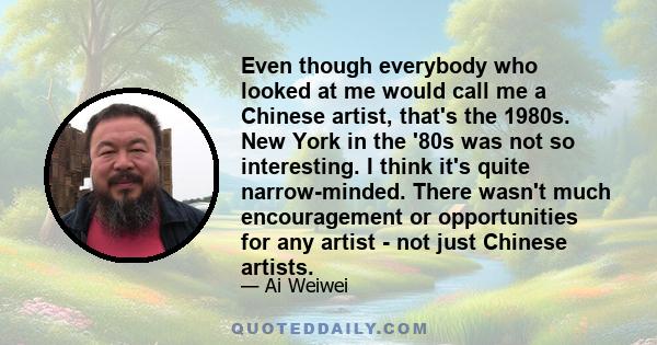 Even though everybody who looked at me would call me a Chinese artist, that's the 1980s. New York in the '80s was not so interesting. I think it's quite narrow-minded. There wasn't much encouragement or opportunities