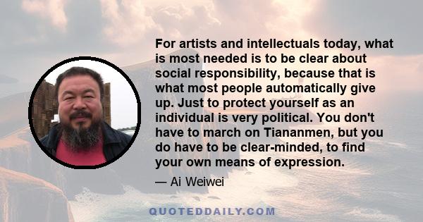 For artists and intellectuals today, what is most needed is to be clear about social responsibility, because that is what most people automatically give up. Just to protect yourself as an individual is very political.