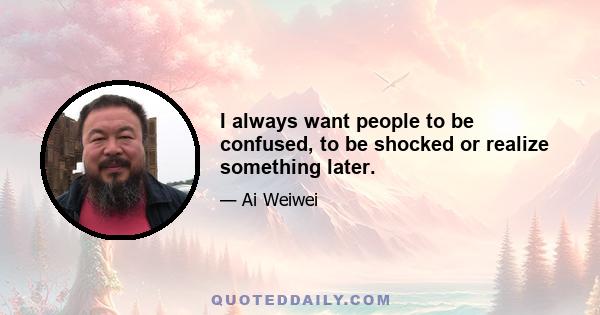 I always want people to be confused, to be shocked or realize something later.