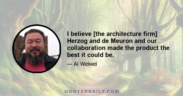 I believe [the architecture firm] Herzog and de Meuron and our collaboration made the product the best it could be.