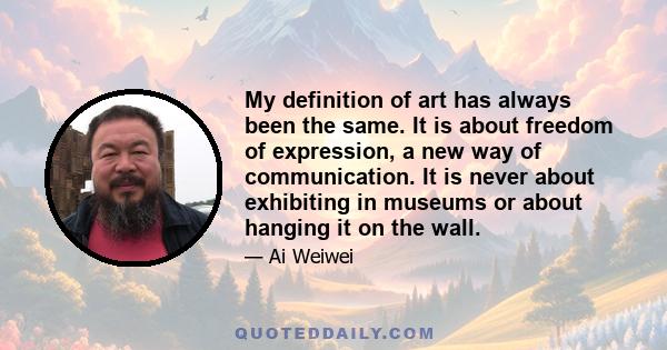 My definition of art has always been the same. It is about freedom of expression, a new way of communication. It is never about exhibiting in museums or about hanging it on the wall.