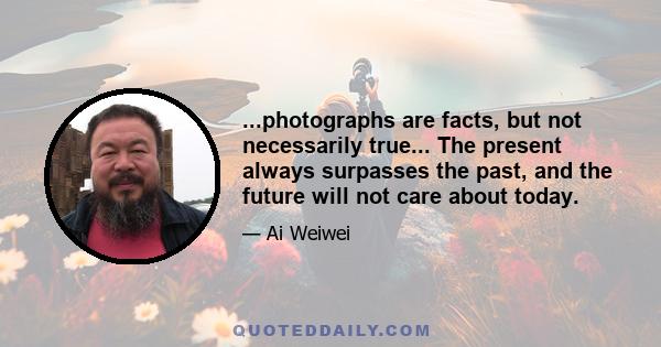 ...photographs are facts, but not necessarily true... The present always surpasses the past, and the future will not care about today.