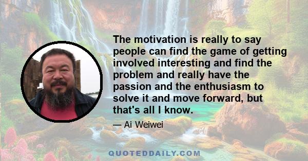 The motivation is really to say people can find the game of getting involved interesting and find the problem and really have the passion and the enthusiasm to solve it and move forward, but that's all I know.