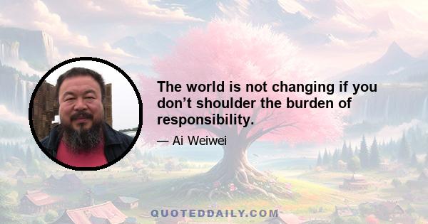 The world is not changing if you don’t shoulder the burden of responsibility.