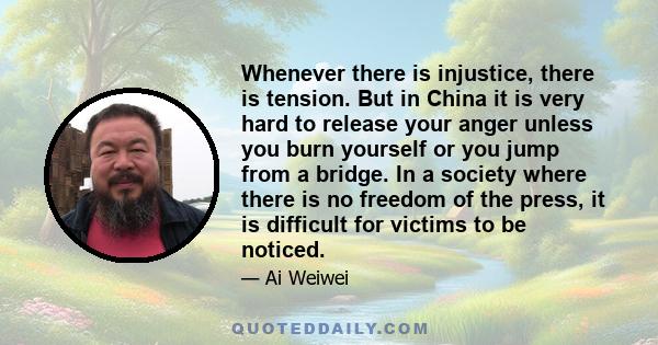 Whenever there is injustice, there is tension. But in China it is very hard to release your anger unless you burn yourself or you jump from a bridge. In a society where there is no freedom of the press, it is difficult