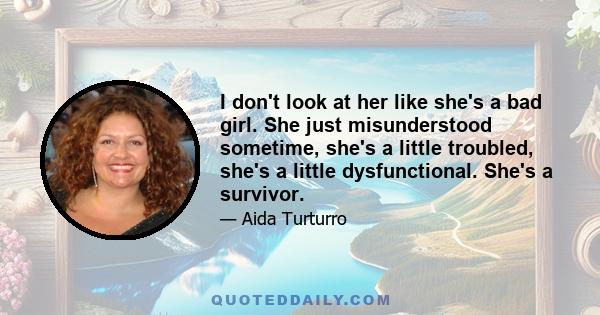 I don't look at her like she's a bad girl. She just misunderstood sometime, she's a little troubled, she's a little dysfunctional. She's a survivor.