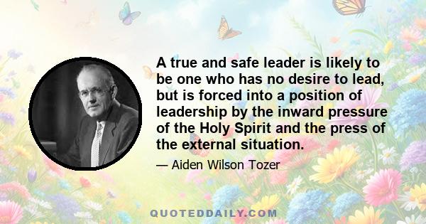 A true and safe leader is likely to be one who has no desire to lead, but is forced into a position of leadership by the inward pressure of the Holy Spirit and the press of the external situation.