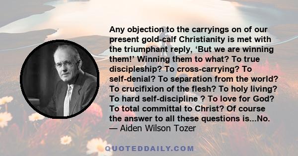 Any objection to the carryings on of our present gold-calf Christianity is met with the triumphant reply, ‘But we are winning them!’ Winning them to what? To true discipleship? To cross-carrying? To self-denial? To