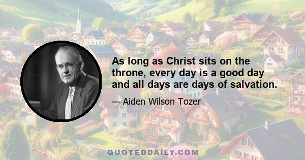 As long as Christ sits on the throne, every day is a good day and all days are days of salvation.