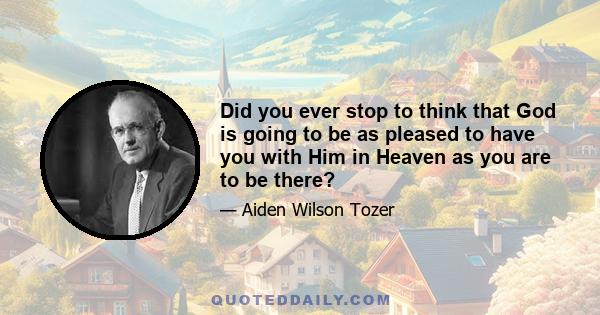 Did you ever stop to think that God is going to be as pleased to have you with Him in Heaven as you are to be there?