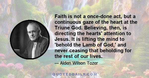 Faith is not a once-done act, but a continuous gaze of the heart at the Triune God. Believing, then, is directing the hearts' attention to Jesus. It is lifting the mind to 'behold the Lamb of God,' and never ceasing