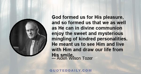 God formed us for His pleasure, and so formed us that we as well as He can in divine communion enjoy the sweet and mysterious mingling of kindred personalities. He meant us to see Him and live with Him and draw our life 