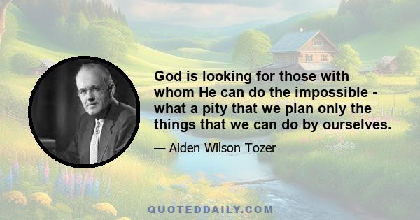 God is looking for those with whom He can do the impossible - what a pity that we plan only the things that we can do by ourselves.