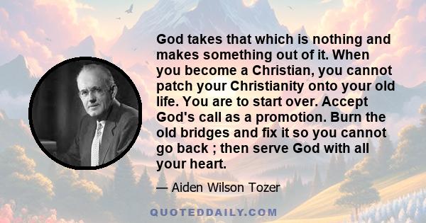 God takes that which is nothing and makes something out of it. When you become a Christian, you cannot patch your Christianity onto your old life. You are to start over. Accept God's call as a promotion. Burn the old