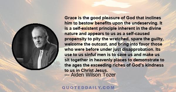 Grace is the good pleasure of God that inclines him to bestow benefits upon the undeserving. It is a self-existent principle inherent in the divine nature and appears to us as a self-caused propensity to pity the