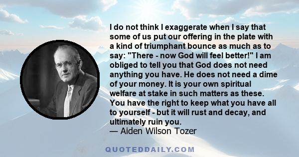 I do not think I exaggerate when I say that some of us put our offering in the plate with a kind of triumphant bounce as much as to say: There - now God will feel better! I am obliged to tell you that God does not need