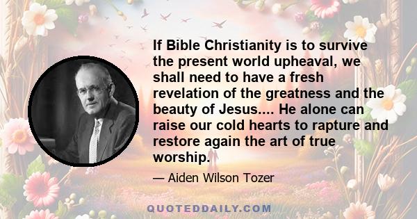 If Bible Christianity is to survive the present world upheaval, we shall need to have a fresh revelation of the greatness and the beauty of Jesus.... He alone can raise our cold hearts to rapture and restore again the