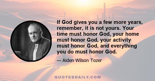 If God gives you a few more years, remember, it is not yours. Your time must honor God, your home must honor God, your activity must honor God, and everything you do must honor God.