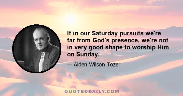 If in our Saturday pursuits we're far from God's presence, we're not in very good shape to worship Him on Sunday.