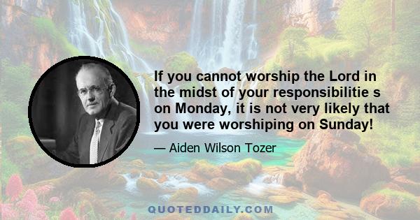 If you cannot worship the Lord in the midst of your responsibilitie s on Monday, it is not very likely that you were worshiping on Sunday!