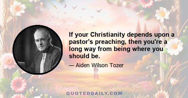 If your Christianity depends upon a pastor's preaching, then you're a long way from being where you should be.