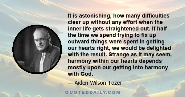 It is astonishing, how many difficulties clear up without any effort when the inner life gets straightened out. If half the time we spend trying to fix up outward things were spent in getting our hearts right, we would