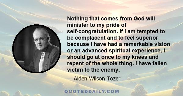 Nothing that comes from God will minister to my pride of self-congratulation. If I am tempted to be complacent and to feel superior because I have had a remarkable vision or an advanced spiritual experience, I should go 