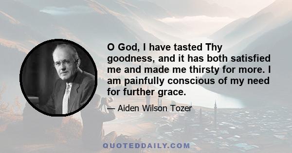 O God, I have tasted Thy goodness, and it has both satisfied me and made me thirsty for more. I am painfully conscious of my need for further grace. I am ashamed of my lack of desire. O God, the Triune God, I want to