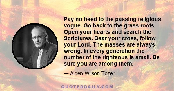 Pay no heed to the passing religious vogue. Go back to the grass roots. Open your hearts and search the Scriptures. Bear your cross, follow your Lord. The masses are always wrong. In every generation the number of the