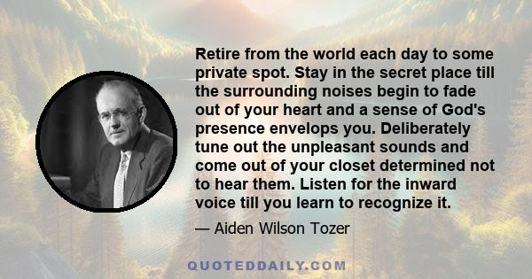 Retire from the world each day to some private spot. Stay in the secret place till the surrounding noises begin to fade out of your heart and a sense of God's presence envelops you. Deliberately tune out the unpleasant