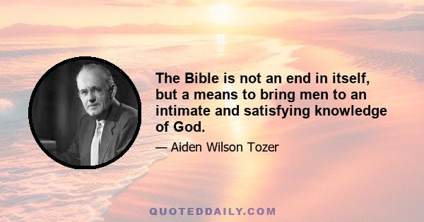 The Bible is not an end in itself, but a means to bring men to an intimate and satisfying knowledge of God, that they may enter into Him, that they may delight in His Presence, may taste and know the inner sweetness of