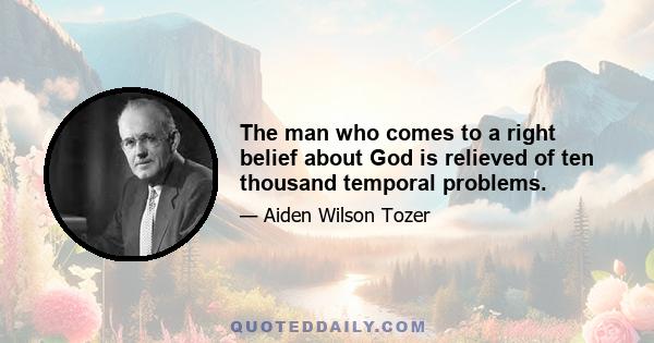 The man who comes to a right belief about God is relieved of ten thousand temporal problems.